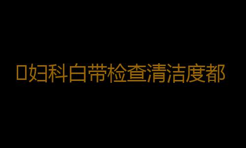 ​妇科白带检查清洁度都有什么