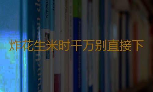 炸花生米时千万别直接下锅 让美味花生米酥脆不返潮的诀窍