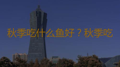 秋季吃什么鱼好？秋季吃鱼9大营养守则