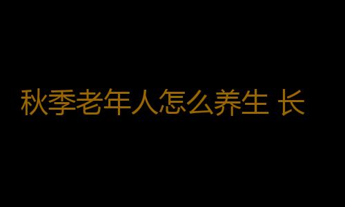 秋季老年人怎么养生 长寿好习惯全家必知