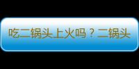 吃二锅头上火吗？二锅头的营养价值有哪些