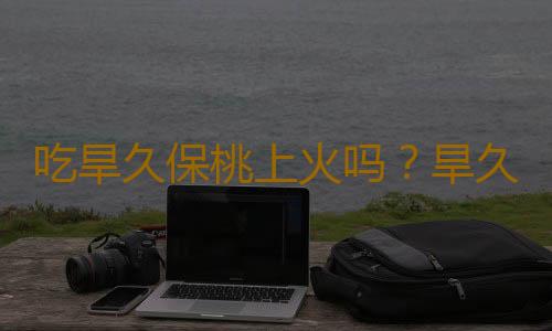 吃旱久保桃上火吗？旱久保桃的营养价值有哪些