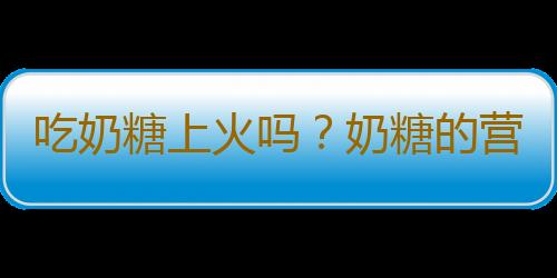 吃奶糖上火吗？奶糖的营养价值有哪些