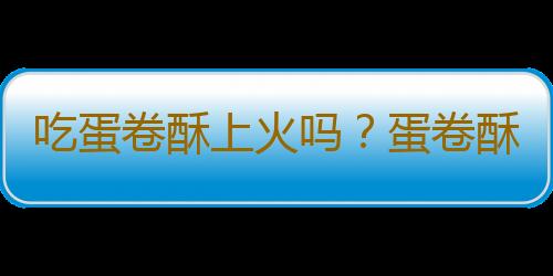 吃蛋卷酥上火吗？蛋卷酥的营养价值有哪些