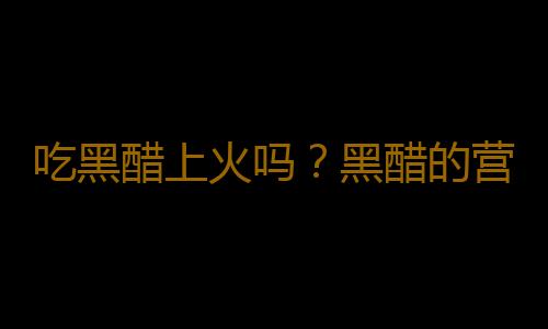 吃黑醋上火吗？黑醋的营养价值有哪些