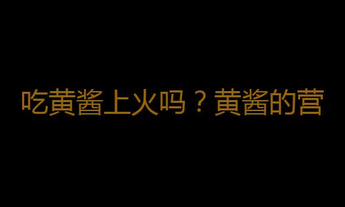 吃黄酱上火吗？黄酱的营养价值有哪些