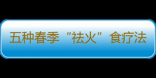 五种春季“祛火”食疗法