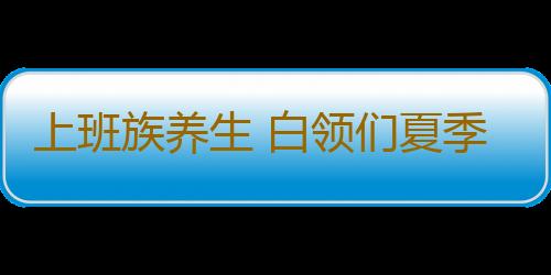 上班族养生 白领们夏季吃这些好处多多