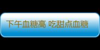 下午血糖高 吃甜点血糖需注意！