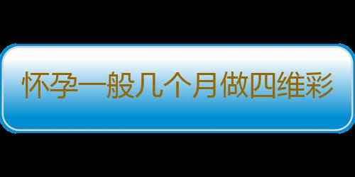 怀孕一般几个月做四维彩超比较好