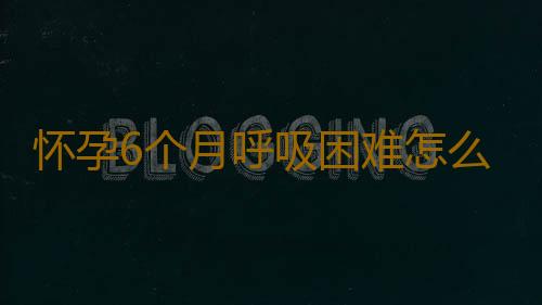 怀孕6个月呼吸困难怎么办