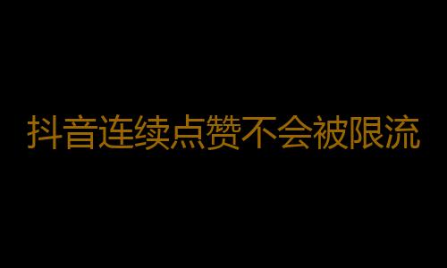 抖音连续点赞不会被限流吗