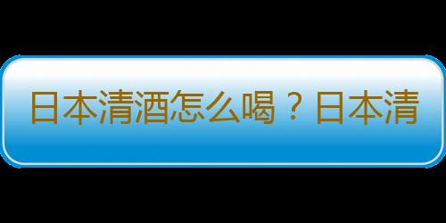 日本清酒怎么喝？日本清酒的特点