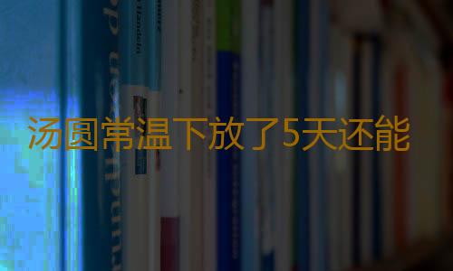 汤圆常温下放了5天还能吃吗