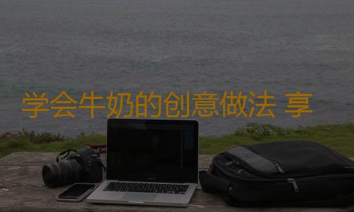 学会牛奶的创意做法 享受美味还补充身体营养