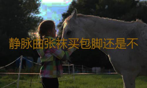 静脉曲张袜买包脚还是不包脚