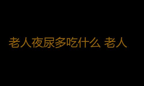 老人夜尿多吃什么 老人夜尿多5食疗方