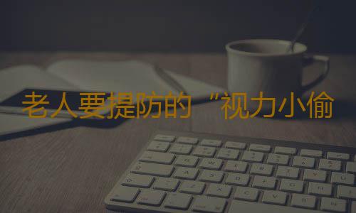 老人要提防的“视力小偷”