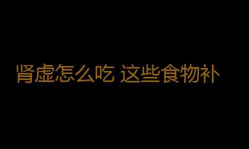 肾虚怎么吃 这些食物补肾效果最好