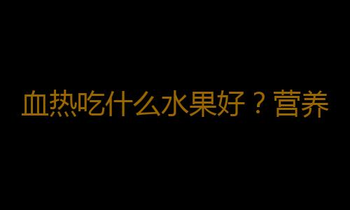 血热吃什么水果好？营养专家权威推荐