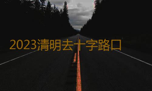 2023清明去十字路口烧纸几点去